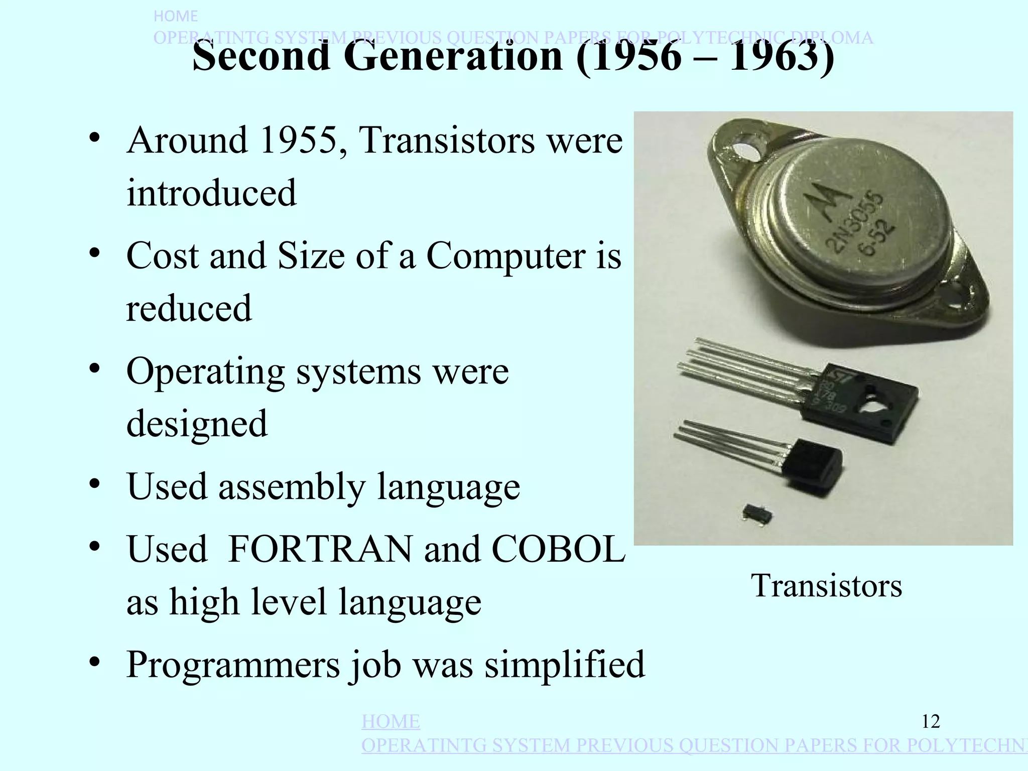 HOME
   OPERATINTG SYSTEM PREVIOUS QUESTION PAPERS FOR POLYTECHNIC DIPLOMA
      Second Generation (1956 – 1963)
• Around 1955, Transistors were
  introduced
• Cost and Size of a Computer is
  reduced
• Operating systems were
  designed
• Used assembly language
• Used FORTRAN and COBOL
                                                         Transistors
  as high level language
• Programmers job was simplified
                      HOME                                            12
                      OPERATINTG SYSTEM PREVIOUS QUESTION PAPERS FOR POLYTECHNI
 