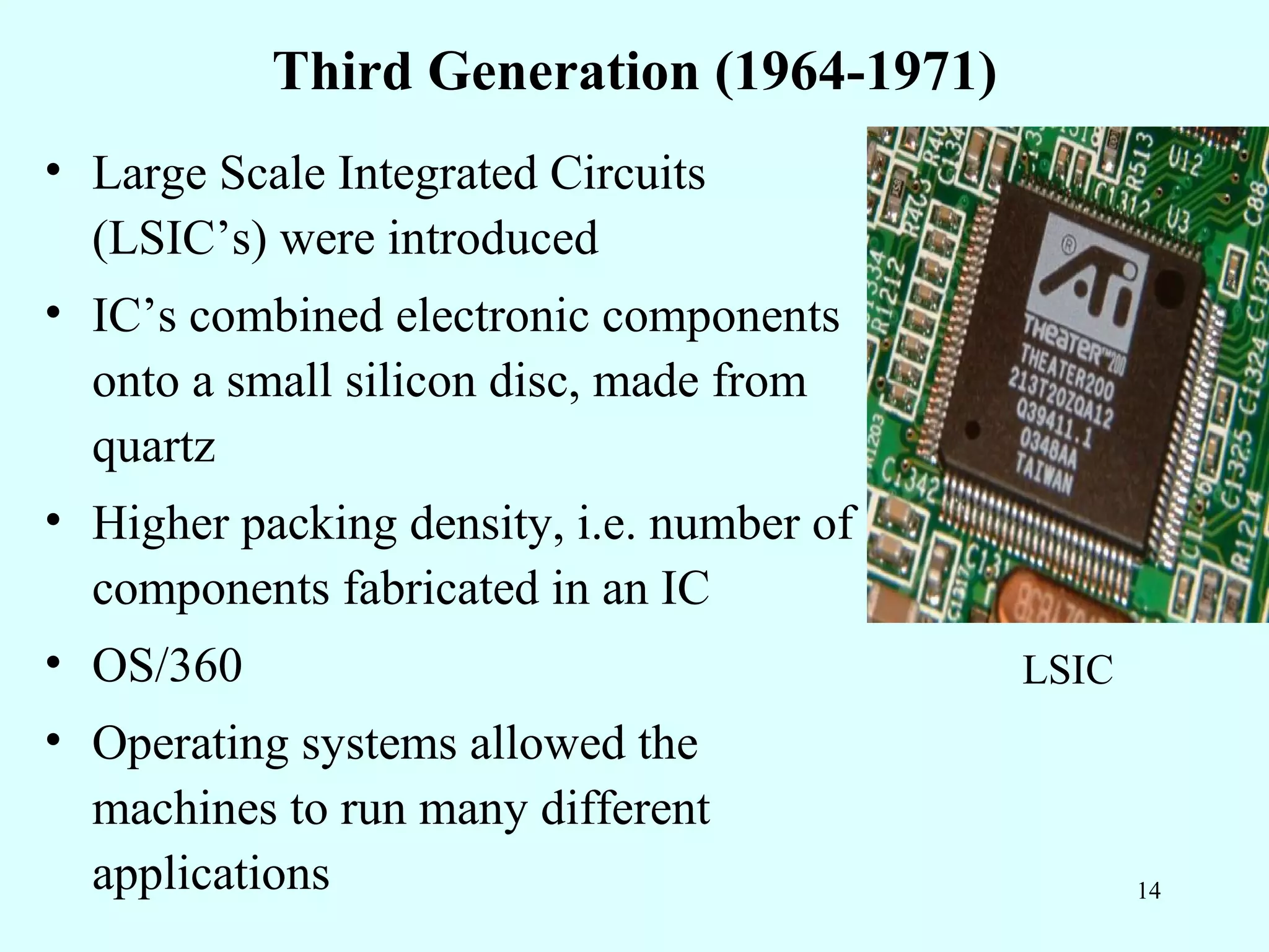 Third Generation (1964-1971)
• Large Scale Integrated Circuits
  (LSIC’s) were introduced
• IC’s combined electronic components
  onto a small silicon disc, made from
  quartz
• Higher packing density, i.e. number of
  components fabricated in an IC
• OS/360                                   LSIC
• Operating systems allowed the
  machines to run many different
  applications                                    14
 