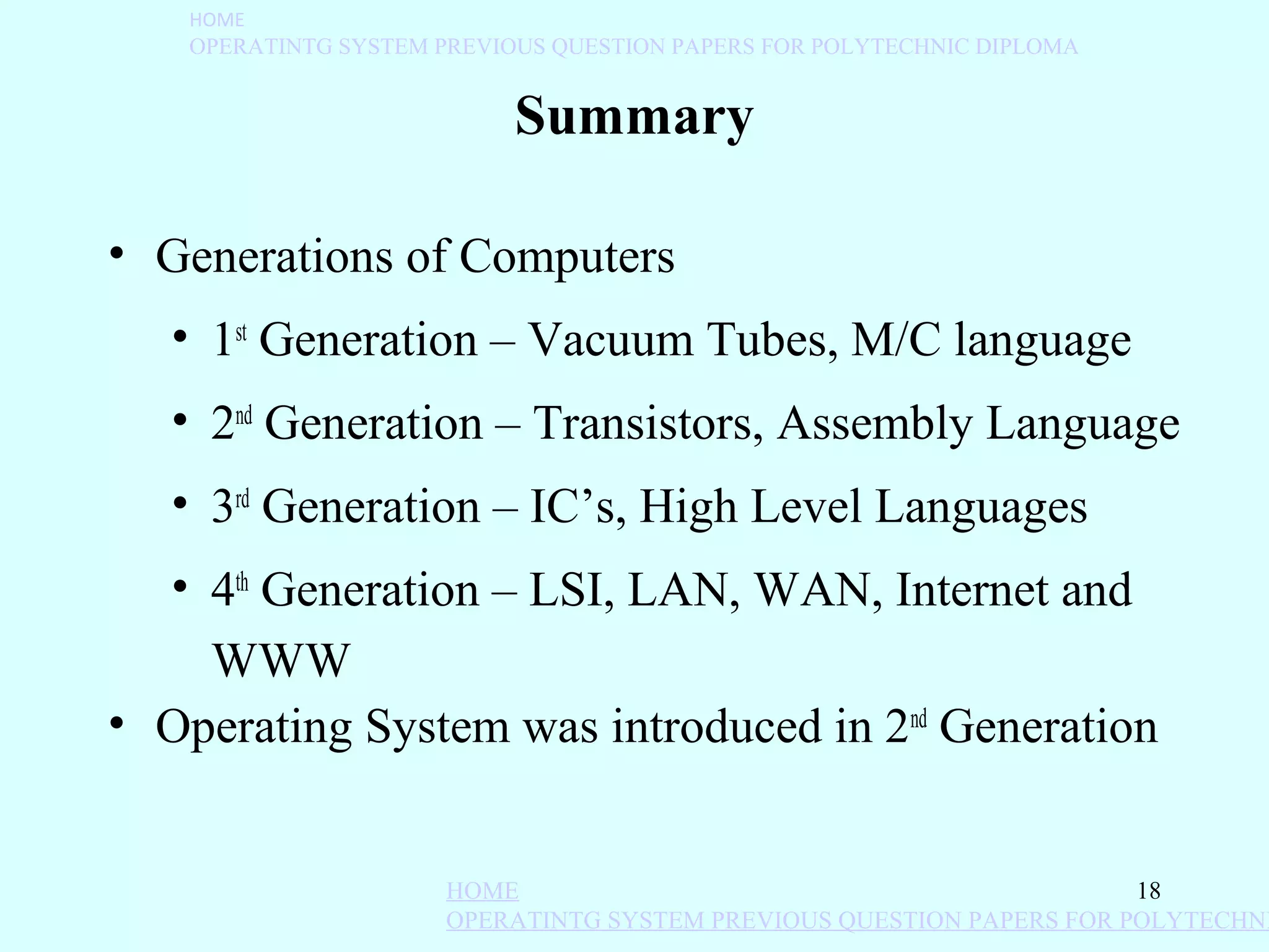 HOME
   OPERATINTG SYSTEM PREVIOUS QUESTION PAPERS FOR POLYTECHNIC DIPLOMA


                           Summary

• Generations of Computers
   • 1st Generation – Vacuum Tubes, M/C language
   • 2nd Generation – Transistors, Assembly Language
   • 3rd Generation – IC’s, High Level Languages
  • 4th Generation – LSI, LAN, WAN, Internet and
    WWW
• Operating System was introduced in 2nd Generation


                      HOME                                            18
                      OPERATINTG SYSTEM PREVIOUS QUESTION PAPERS FOR POLYTECHNI
 