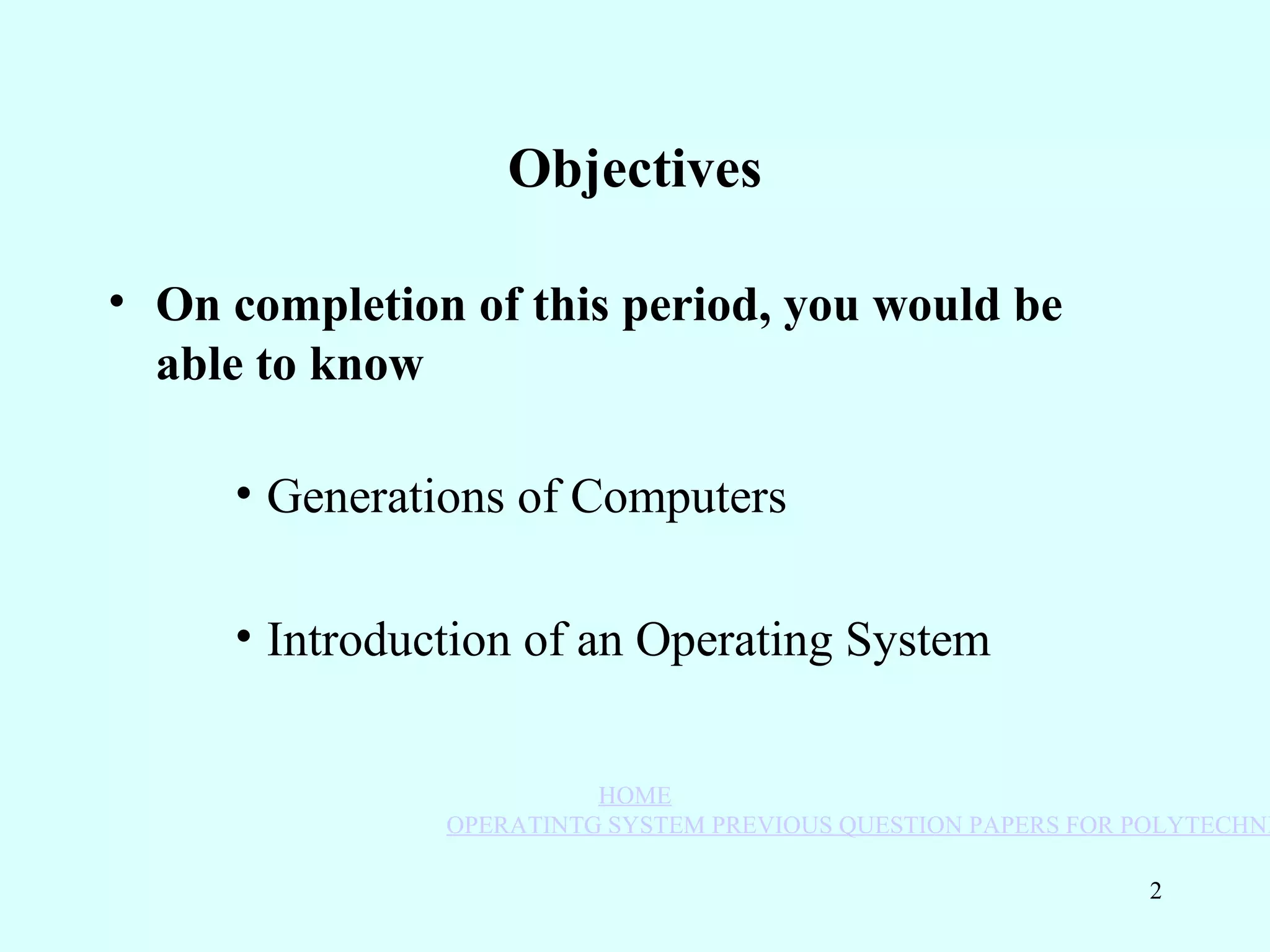 Objectives

• On completion of this period, you would be
  able to know

     • Generat			ions of Comput			ers

     • Int			roduct			ion of an Operat			ing Syst			em


                            HOME
                  OPERATINTG SYSTEM PREVIOUS QUESTION PAPERS FOR POLYTECHNI

                                                                  2
 