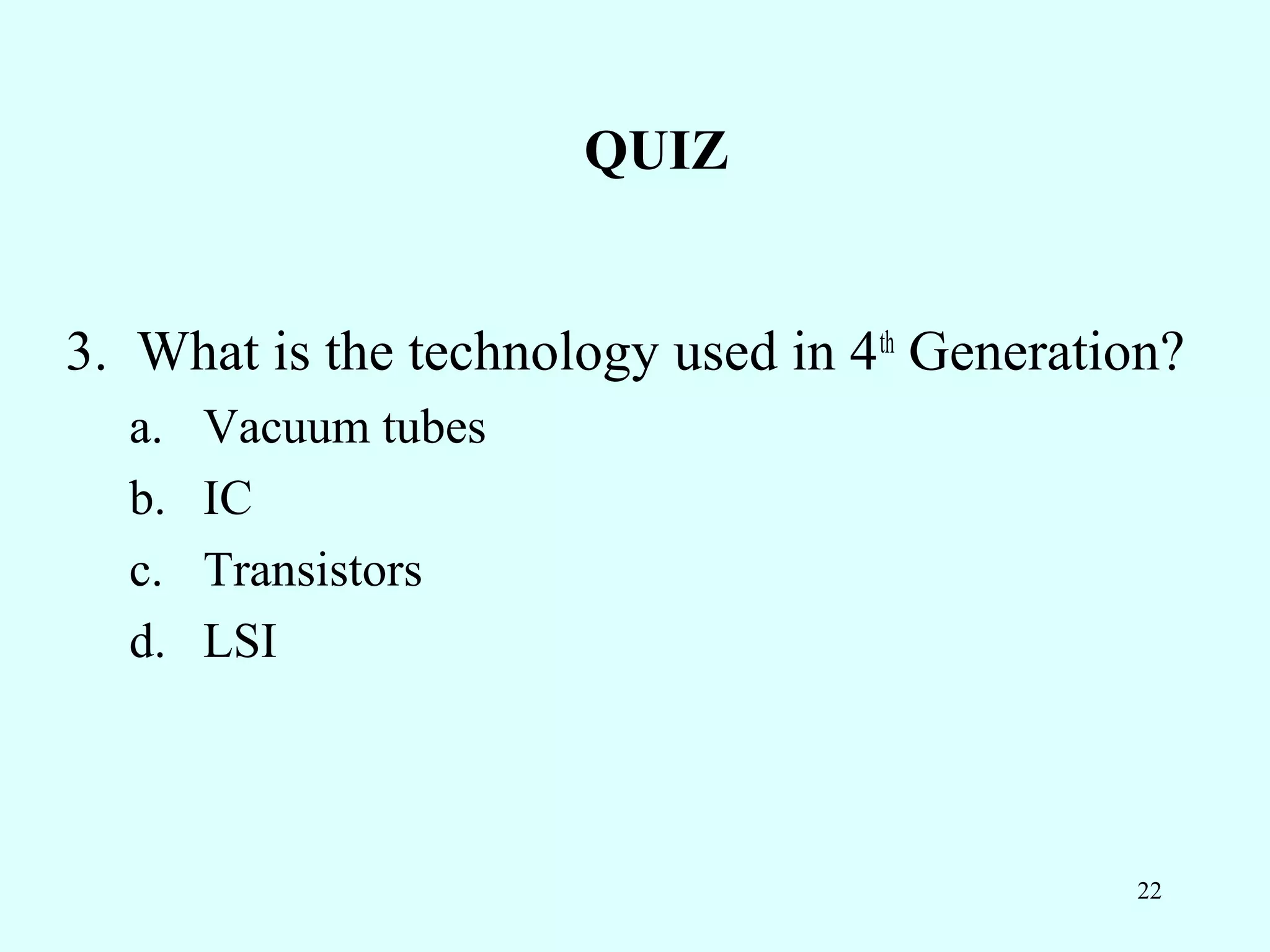 QUIZ


3. What is the technology used in 4th Generation?
  a.   Vacuum tubes
  b.   IC
  c.   Transistors
  d.   LSI



                                              22
 