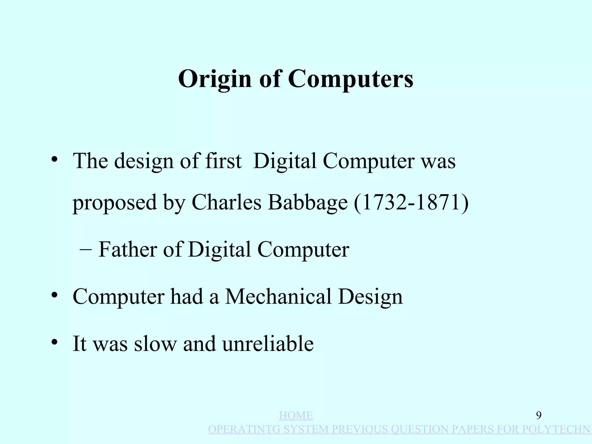 Origin of Computers


• The design of first Digital Computer was
  proposed by Charles Babbage (1732-1871)
   – Father of Digital Computer

• Computer had a Mechanical Design

• It was slow and unreliable


                          HOME                                   9
                OPERATINTG SYSTEM PREVIOUS QUESTION PAPERS FOR POLYTECHNI
 