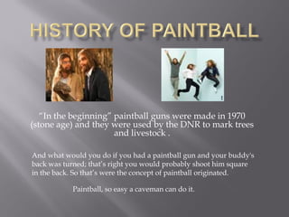 “In the beginning” paintball guns were made in 1970
(stone age) and they were used by the DNR to mark trees
                      and livestock .

And what would you do if you had a paintball gun and your buddy's
back was turned; that’s right you would probably shoot him square
in the back. So that’s were the concept of paintball originated.

           Paintball, so easy a caveman can do it.
 