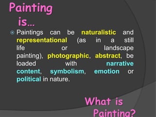Painting
is…


Paintings can be naturalistic and
representational
(as
in
a
still
life
or
landscape
painting), photographic, abstract, be
loaded
with
narrative
content, symbolism, emotion or
political in nature.

What is
Painting?

 