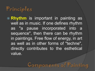 Principles
 Rhythm

is important in painting as
well as in music. If one defines rhythm
as "a pause incorporated into a
sequence", then there can be rhythm
in paintings. Free flow of energy, in art
as well as in other forms of "techne",
directly contributes to the esthetical
value.

Components of Painting

 