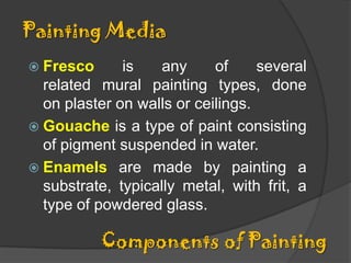 Painting Media
 Fresco

is
any
of
several
related mural painting types, done
on plaster on walls or ceilings.
 Gouache is a type of paint consisting
of pigment suspended in water.
 Enamels are made by painting a
substrate, typically metal, with frit, a
type of powdered glass.

Components of Painting

 
