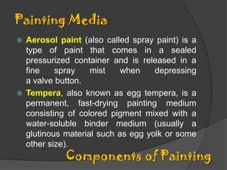 Painting Media
Aerosol paint (also called spray paint) is a
type of paint that comes in a sealed
pressurized container and is released in a
fine
spray
mist
when
depressing
a valve button.
 Tempera, also known as egg tempera, is a
permanent, fast-drying painting medium
consisting of colored pigment mixed with a
water-soluble binder medium (usually a
glutinous material such as egg yolk or some
other size).


Components of Painting

 