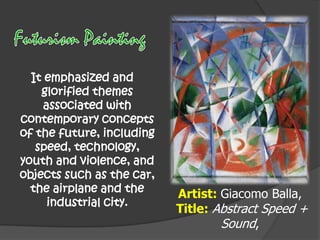 It emphasized and
glorified themes
associated with
contemporary concepts
of the future, including
speed, technology,
youth and violence, and
objects such as the car,
the airplane and the
industrial city.

Artist: Giacomo Balla,
Title: Abstract Speed +
Sound,

 