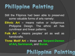 Still the Filipinos had been able to preserved
some valuable forms of arts namely:
Ethnic Art – means native or indigenous
Philippine Design. The ethnic art has
curvilinear and linear patterns.
Folk Art – means peoples’ art as well as
handicrafts.
Three Motif Art – these are Serpent-Demon
of Art, Sarimanok, and Burak.

 