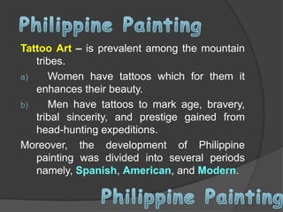 Tattoo Art – is prevalent among the mountain
tribes.
a)
Women have tattoos which for them it
enhances their beauty.
b)
Men have tattoos to mark age, bravery,
tribal sincerity, and prestige gained from
head-hunting expeditions.
Moreover, the development of Philippine
painting was divided into several periods
namely, Spanish, American, and Modern.

 