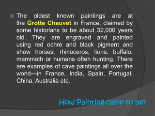 

The oldest known paintings are at
the Grotte Chauvet in France, claimed by
some historians to be about 32,000 years
old. They are engraved and painted
using red ochre and black pigment and
show horses, rhinoceros, lions, buffalo,
mammoth or humans often hunting. There
are examples of cave paintings all over the
world—in France, India, Spain, Portugal,
China, Australia etc.

How Painting came to be?

 