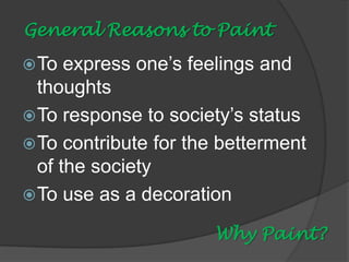 General Reasons to Paint
 To

express one’s feelings and
thoughts
 To response to society’s status
 To contribute for the betterment
of the society
 To use as a decoration
Why Paint?

 