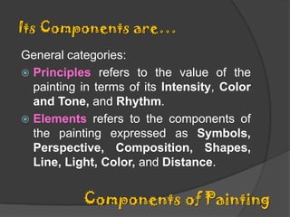Its Components are…
General categories:
 Principles refers to the value of the
painting in terms of its Intensity, Color
and Tone, and Rhythm.
 Elements refers to the components of
the painting expressed as Symbols,
Perspective, Composition, Shapes,
Line, Light, Color, and Distance.

Components of Painting

 