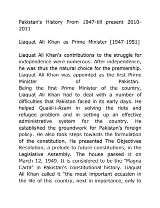 Pakistan's History From 1947-till present 2010-
2011
Liaquat Ali Khan as Prime Minister [1947-1951]
Liaquat Ali Khan's contributions to the struggle for
independence were numerous. After independence,
he was thus the natural choice for the premiership.
Liaquat Ali Khan was appointed as the first Prime
Minister of Pakistan.
Being the first Prime Minister of the country,
Liaquat Ali Khan had to deal with a number of
difficulties that Pakistan faced in its early days. He
helped Quaid-i-Azam in solving the riots and
refugee problem and in setting up an effective
administrative system for the country. He
established the groundwork for Pakistan's foreign
policy. He also took steps towards the formulation
of the constitution. He presented The Objectives
Resolution, a prelude to future constitutions, in the
Legislative Assembly. The house passed it on
March 12, 1949. It is considered to be the "Magna
Carta" in Pakistan's constitutional history. Liaquat
Ali Khan called it "the most important occasion in
the life of this country, next in importance, only to
 