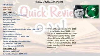History of Pakistan 1947-2020
Introduction
•1947 – 1971
•1971 -2020
Part 1 1947-1971
•1947 at the time of Independence
•British India
•Early history of Pakistan
•Accession of states
•Red Cliff Award
•Kashmir issue
•Quaid e azam and liquat ali khan period 1948-1951
•Services of Jinnah
•Initial problems of Pakistan
•Objective resolution 12th march 1949
•1951 to 1956 period
•Skinder Mirza as a president 1956-1958
•Ayub khan era 1958-1969
•Yehya khan period 1969-1971
Part II 1971-2020
•ZA Bhutto Era 1971-1977
•General Zia ul Haq era 1977-1988
•1st era of Benazir Bhutto 1998-1990
•1st era of Nawaz Sharif 1990-1993
•2nd era of Benazir Bhutto 1993-1996
•2nd era of Nawaz sherif 1997-1999
•General Musharraf Era 1999-2007
•Asif Ali Zardari period 2007-2013
•3rd term of Nawaz sherif 2013-2018
•Imran khan Govt 2018-onword
•conclusion
 