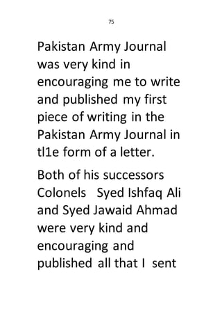 75
Pakistan Army Journal
was very kind in
encouraging me to write
and published my first
piece of writing in the
Pakistan ...
