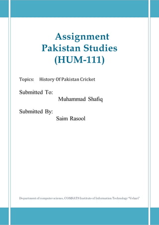 Assignment
Pakistan Studies
(HUM-111)
Topics: History Of Pakistan Cricket
Submitted To:
Submitted By:
Saim Rasool
Departmentof computer science, COMSATS Institute of Information Technology“Vehari”
Muhammad Shafiq
 
