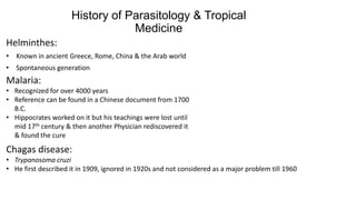 History of Parasitology & Tropical
Medicine
Helminthes:
• Known in ancient Greece, Rome, China & the Arab world
• Spontaneous generation

Malaria:
• Recognized for over 4000 years
• Reference can be found in a Chinese document from 1700
B.C.
• Hippocrates worked on it but his teachings were lost until
mid 17th century & then another Physician rediscovered it
& found the cure

Chagas disease:
• Trypanosoma cruzi
• He first described it in 1909, ignored in 1920s and not considered as a major problem till 1960

 