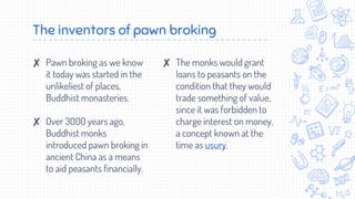 ✘ Pawn broking as we know
it today was started in the
unlikeliest of places,
Buddhist monasteries.
✘ Over 3000 years ago,
...