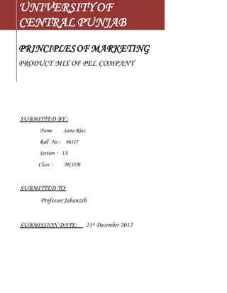 UNIVERSITY OF 
CENTRAL PUNJAB 
PRINCIPLES OF MARKETING 
PRODUCT MIX OF PEL COMPANY 
SUBMITTED BY : 
Name Sana Riaz 
Roll No : 86117 
Section : 1A 
Class : MCOM 
SUBMITTED TO: 
Professor Jahanzeb 
SUBMISSION DATE: 21st December 2012 
 