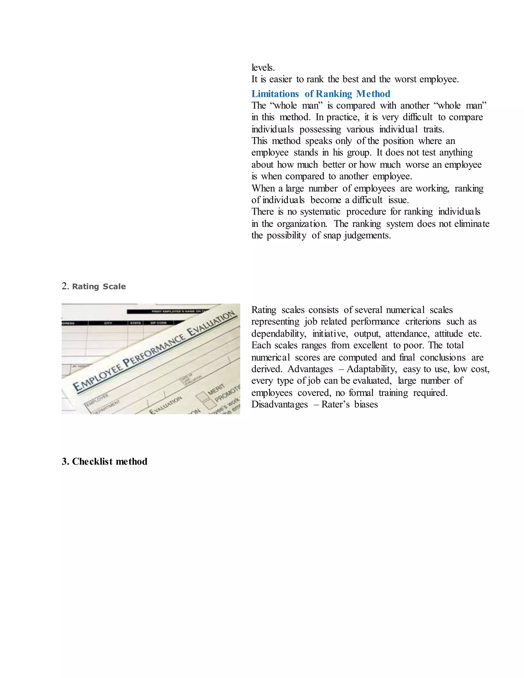 levels.
ii. It is easier to rank the best and the worst employee.
Limitations of Ranking Method
i. The “whole man” is compared with another “whole man”
in this method. In practice, it is very difficult to compare
individuals possessing various individual traits.
ii. This method speaks only of the position where an
employee stands in his group. It does not test anything
about how much better or how much worse an employee
is when compared to another employee.
iii. When a large number of employees are working, ranking
of individuals become a difficult issue.
iv. There is no systematic procedure for ranking individuals
in the organization. The ranking system does not eliminate
the possibility of snap judgements.
2. Rating Scale
Rating scales consists of several numerical scales
representing job related performance criterions such as
dependability, initiative, output, attendance, attitude etc.
Each scales ranges from excellent to poor. The total
numerical scores are computed and final conclusions are
derived. Advantages – Adaptability, easy to use, low cost,
every type of job can be evaluated, large number of
employees covered, no formal training required.
Disadvantages – Rater’s biases
3. Checklist method
 