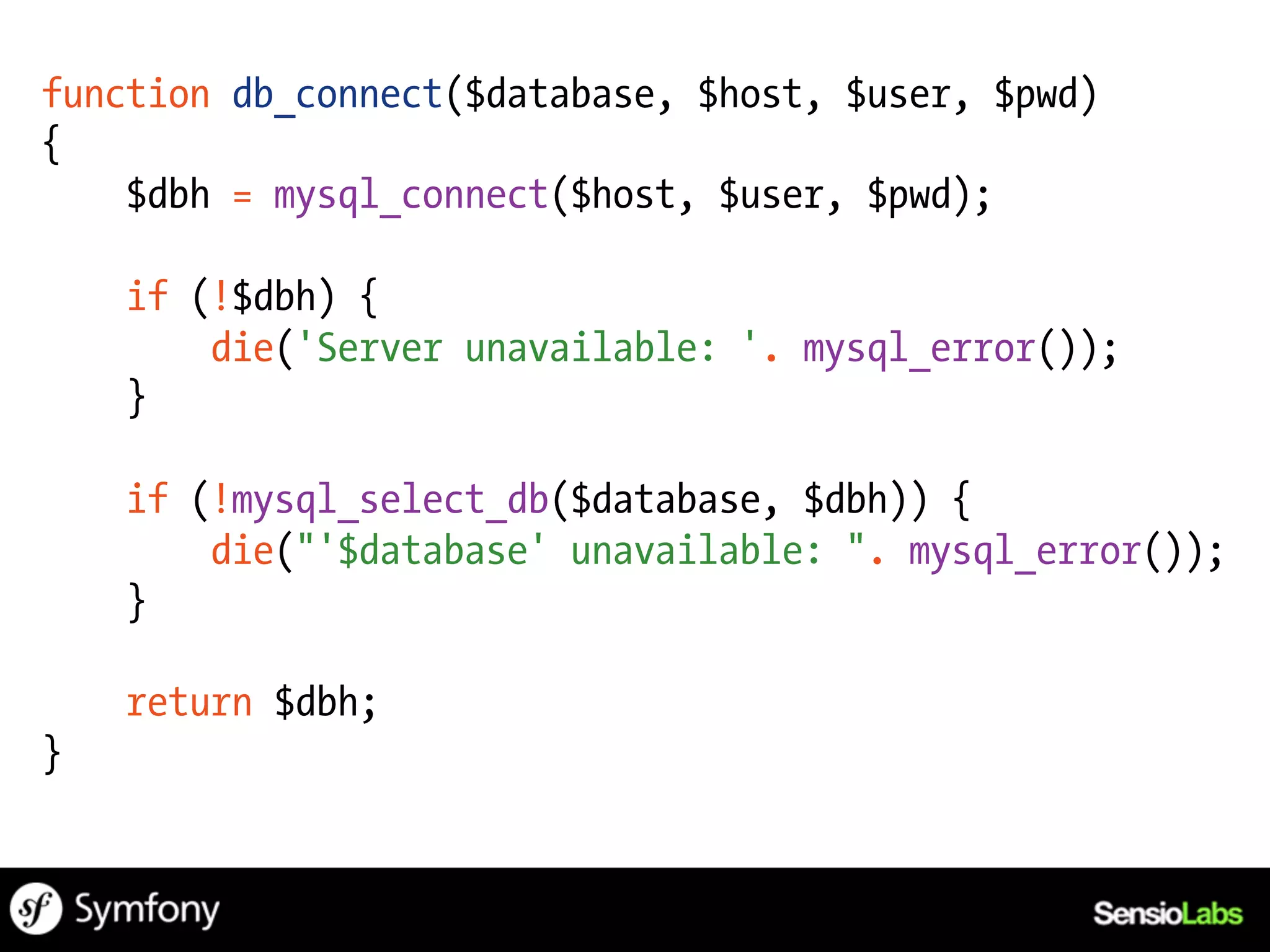 function db_connect($database, $host, $user, $pwd)
{
    $dbh = mysql_connect($host, $user, $pwd);

    if (!$dbh) {
        die('Server unavailable: '. mysql_error());
    }

    if (!mysql_select_db($database, $dbh)) {
        die("'$database' unavailable: ". mysql_error());
    }

    return $dbh;
}
 