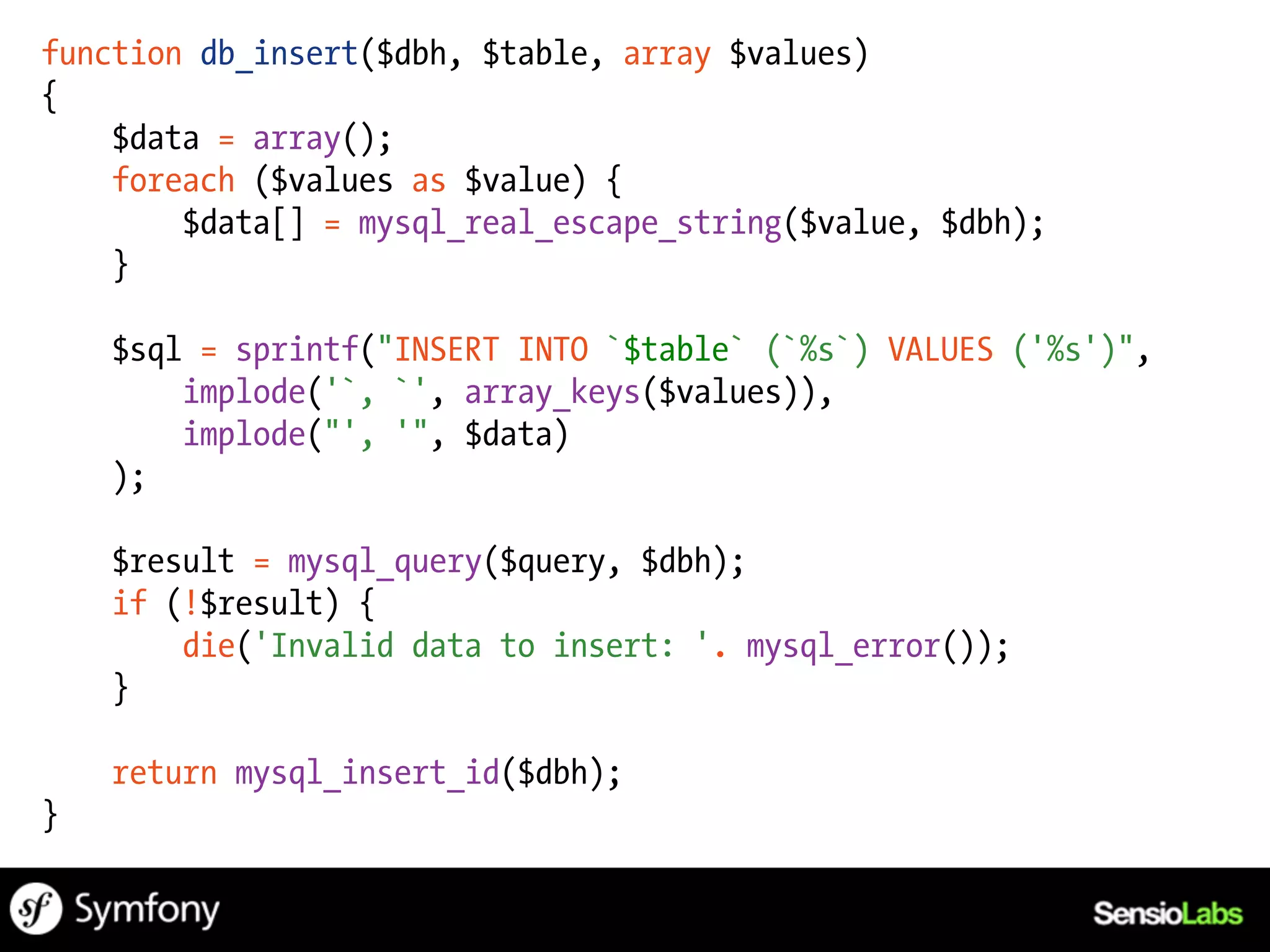 function db_insert($dbh, $table, array $values)
{
    $data = array();
    foreach ($values as $value) {
        $data[] = mysql_real_escape_string($value, $dbh);
    }

    $sql = sprintf("INSERT INTO `$table` (`%s`) VALUES ('%s')",
        implode('`, `', array_keys($values)),
        implode("', '", $data)
    );

    $result = mysql_query($query, $dbh);
    if (!$result) {
        die('Invalid data to insert: '. mysql_error());
    }

    return mysql_insert_id($dbh);
}
 