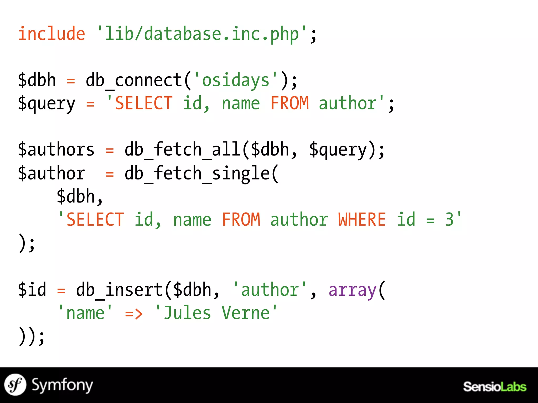 include 'lib/database.inc.php';

$dbh = db_connect('osidays');
$query = 'SELECT id, name FROM author';

$authors = db_fetch_all($dbh, $query);
$author = db_fetch_single(
    $dbh,
    'SELECT id, name FROM author WHERE id = 3'
);

$id = db_insert($dbh, 'author', array(
    'name' => 'Jules Verne'
));
 