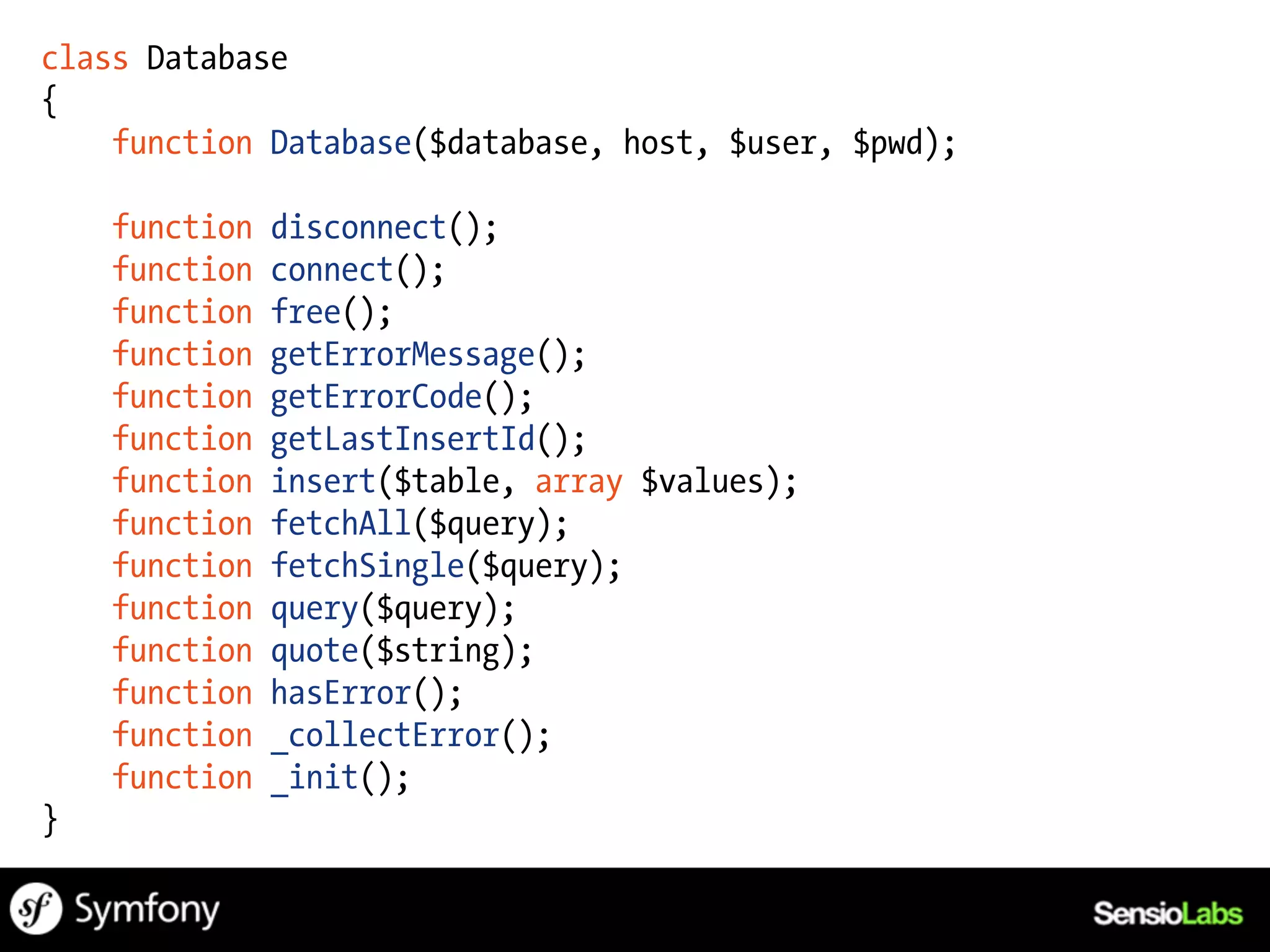 class Database
{
    function Database($database, host, $user, $pwd);

    function   disconnect();
    function   connect();
    function   free();
    function   getErrorMessage();
    function   getErrorCode();
    function   getLastInsertId();
    function   insert($table, array $values);
    function   fetchAll($query);
    function   fetchSingle($query);
    function   query($query);
    function   quote($string);
    function   hasError();
    function   _collectError();
    function   _init();
}
 
