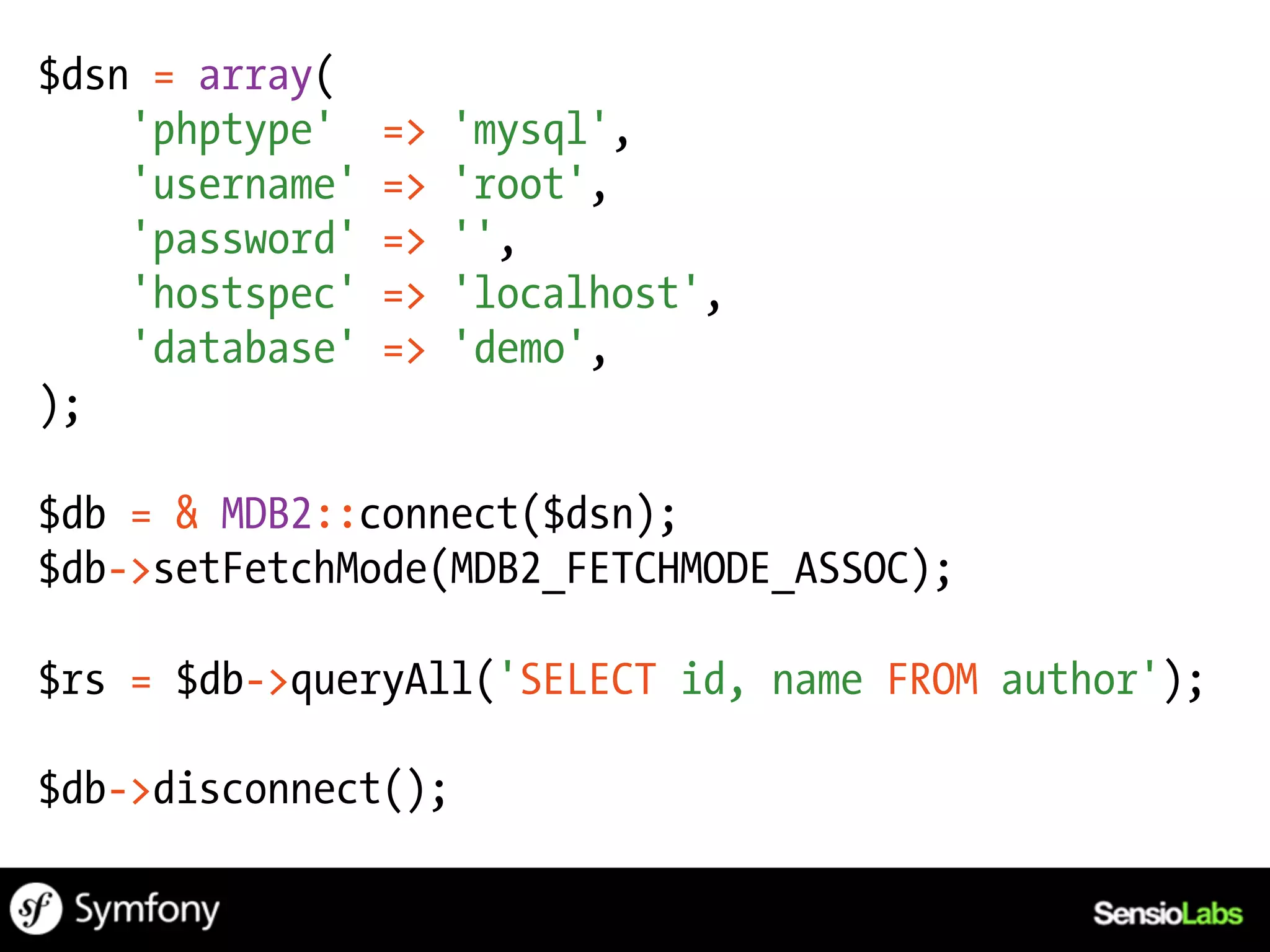 $dsn = array(
    'phptype'    =>   'mysql',
    'username'   =>   'root',
    'password'   =>   '',
    'hostspec'   =>   'localhost',
    'database'   =>   'demo',
);

$db = & MDB2::connect($dsn);
$db->setFetchMode(MDB2_FETCHMODE_ASSOC);

$rs = $db->queryAll('SELECT id, name FROM author');

$db->disconnect();
 