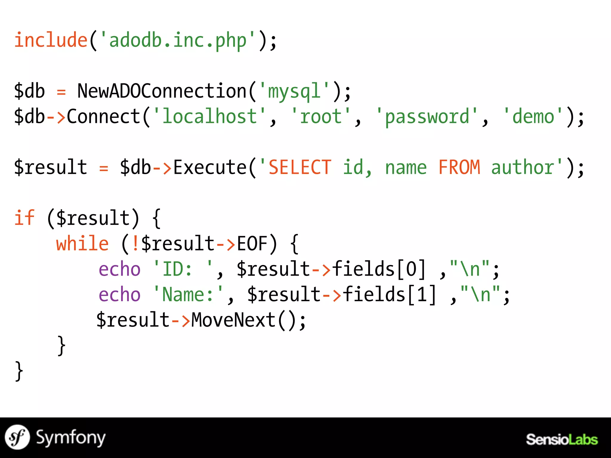 include('adodb.inc.php');

$db = NewADOConnection('mysql');
$db->Connect('localhost', 'root', 'password', 'demo');

$result = $db->Execute('SELECT id, name FROM author');

if ($result) {
    while (!$result->EOF) {
        echo 'ID: ', $result->fields[0] ,"n";
        echo 'Name:', $result->fields[1] ,"n";
        $result->MoveNext();
    }
}
 