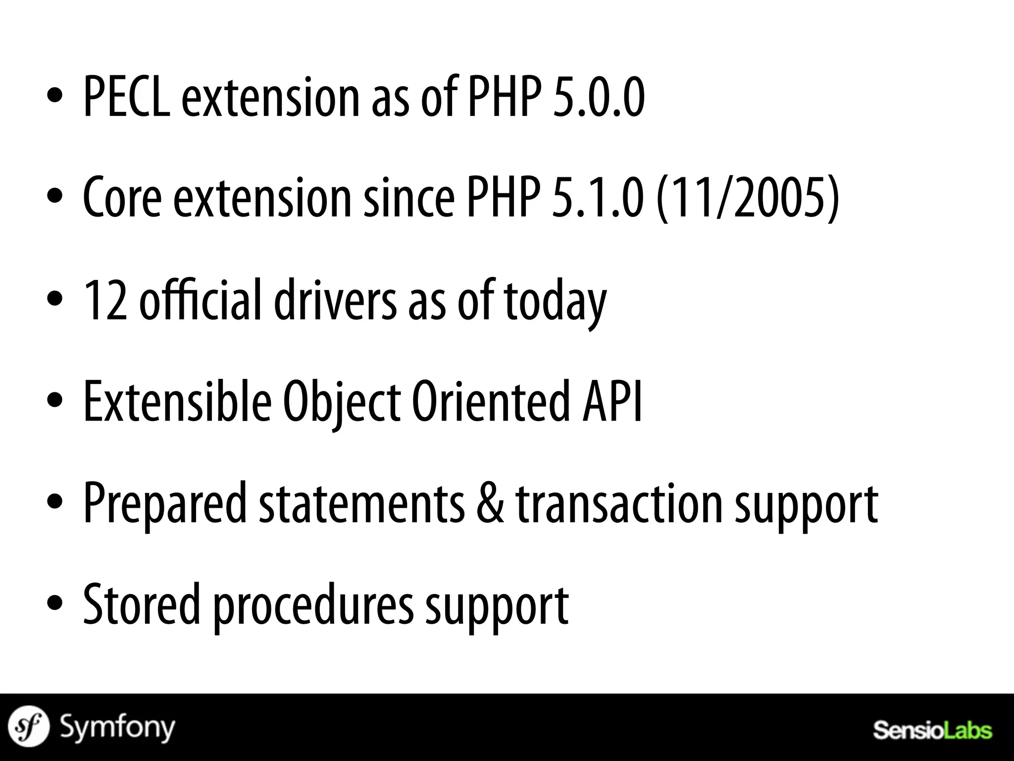 •  PECL extension as of PHP 5.0.0
•  Core extension since PHP 5.1.0 (11/2005)
•  12 oﬃcial drivers as of today
•  Extensible Object Oriented API
•  Prepared statements & transaction support
•  Stored procedures support
 