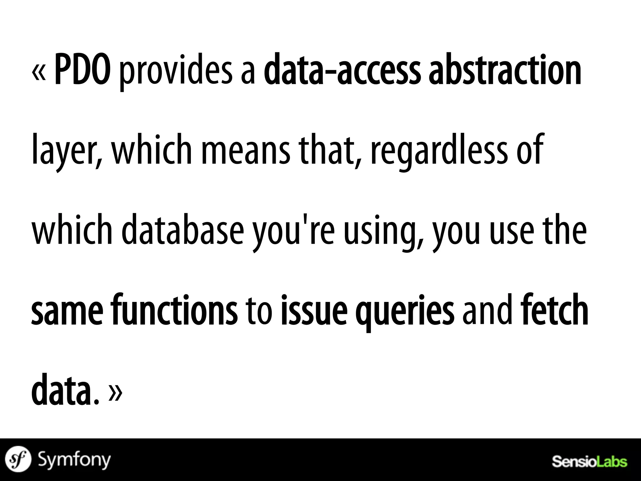 « PDO provides a data-access abstraction
layer, which means that, regardless of
which database you're using, you use the
same functions to issue queries and fetch
data. »
 