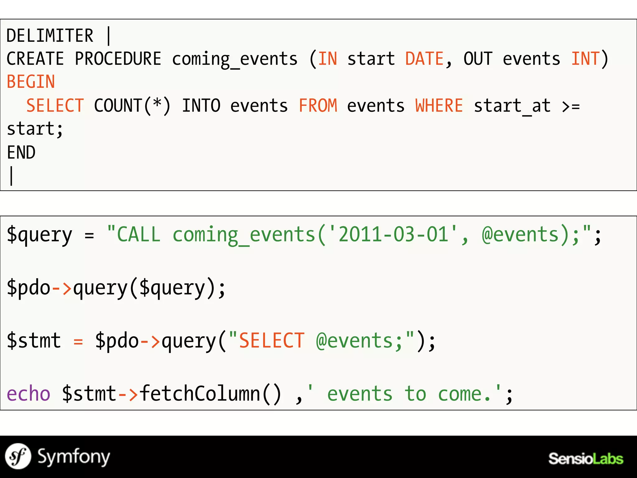 DELIMITER |
CREATE PROCEDURE coming_events (IN start DATE, OUT events INT)
BEGIN
  SELECT COUNT(*) INTO events FROM events WHERE start_at >=
start;
END
|


$query = "CALL coming_events('2011-03-01', @events);";

$pdo->query($query);

$stmt = $pdo->query("SELECT @events;");

echo $stmt->fetchColumn() ,' events to come.';
 
