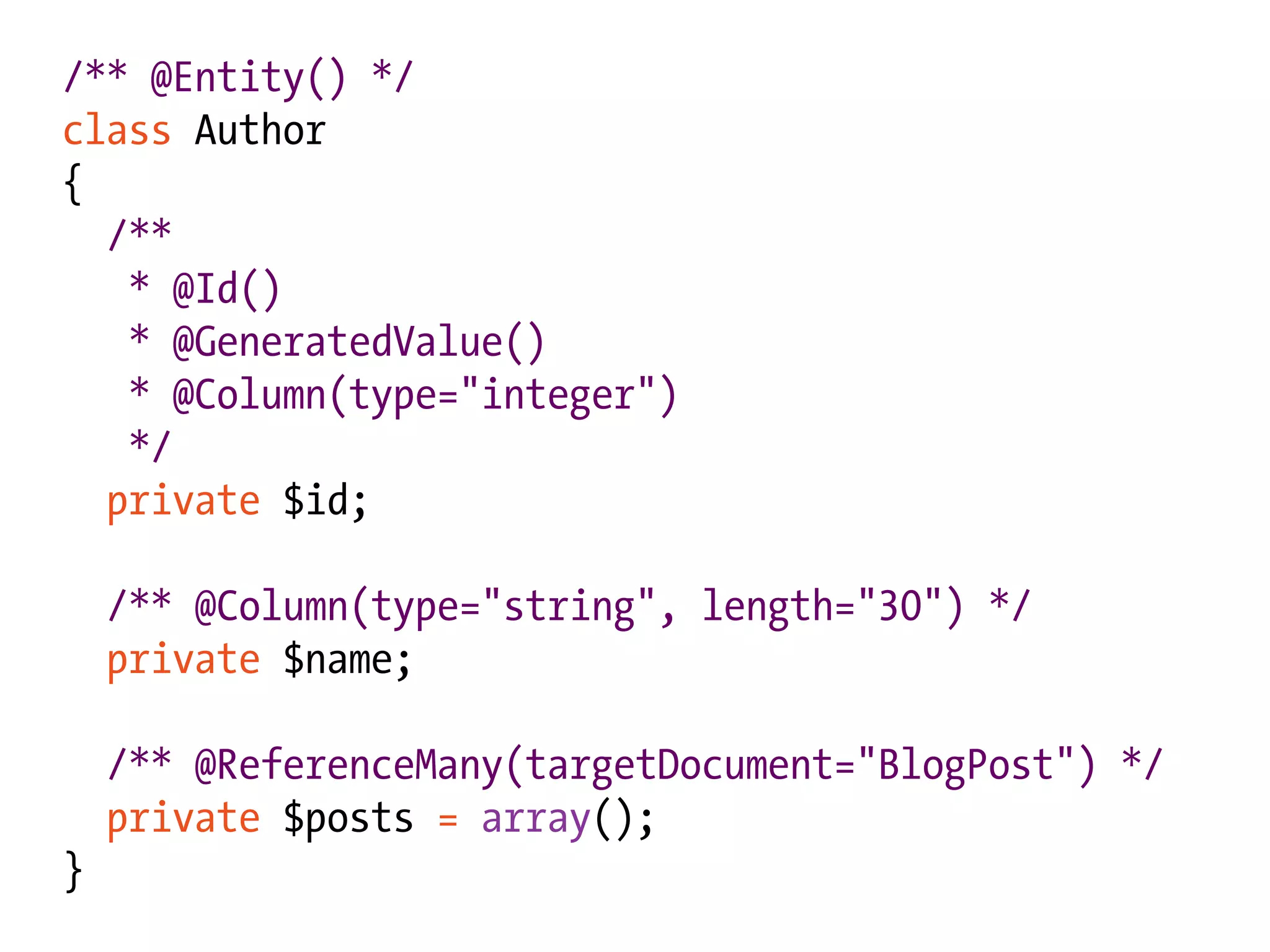 /** @Entity() */
class Author
{
  /**
   * @Id()
   * @GeneratedValue()
   * @Column(type="integer")
   */
  private $id;

    /** @Column(type="string", length="30") */
    private $name;

    /** @ReferenceMany(targetDocument="BlogPost") */
    private $posts = array();
}
 