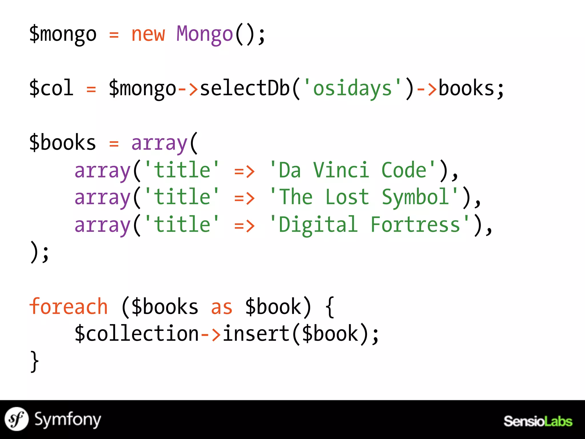 $mongo = new Mongo();

$col = $mongo->selectDb('osidays')->books;

$books = array(
    array('title' => 'Da Vinci Code'),
    array('title' => 'The Lost Symbol'),
    array('title' => 'Digital Fortress'),
);

foreach ($books as $book) {
    $collection->insert($book);
}
 