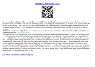 History of Persuasion Essay
First to start off everything in life has a history of some sort and that's the same for persuasive writing which is a form that's used so many
times by so many people. I have used this style of writing on many occasions myself when I wanted to get my point across and show others that
my way of thinking was a better idea or thought process than someone else. It's very important to understand what being persuasive really is.
Persuasion in itself including writing. It's a form of expression getting someone or reasoning with them your way of thinking on an issue or
argument.
The Sophists were teachers and professors who came to Greece cites. Here's a short introduction Fifth century B.C.E. "The word sophists was
still broadly applied to...show more content...
I know that writing seems to be different styles an techniques that can be used in achieving a successful way of writing. Everyone has to have
a way of writing that can be able to relate to others there points of view in a nice an professional way that's what I have seen this man do he
used his gift of writing and was able to reach others in his ways of writing. I think this would change his communication and behavior because
after a certain point in his writing career he was able to feel very comfortable in his work and was able to maybe say something's that maybe
some would not agree with or like but he took that risk and that's important if you are a writer take risks. It's about being true to yourself. I'm
not sure what modern theorist that it was that I wanted to pick but I would assume that there ways of writing would be very different from
someone of ancient times like Antiphon's writing was. Why because times were very different from how things are now like issues of that time
things are just dramatically different. One major thing that I loved of ancient time writers were I feel they had a better chance of saying things
an people were not as sensitive to things he might have said but if he were in modern times it might be backlash to things written or said. I feel
that we live in a society now where things we say
Get more content on HelpWriting.net
 