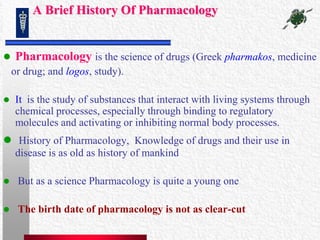 A Brief History Of Pharmacology<br />Pharmacologyis the science of drugs (Greek pharmakos, medicine <br />   or drug; and ...