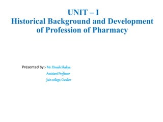 UNIT – I
Historical Background and Development
of Profession of Pharmacy
Presented by:- Mr. Dinesh Shakya
Assistant Professor
Jain college,Gwalior
 