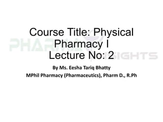 Course Title: Physical
Pharmacy I
Lecture No: 2
By Ms. Eesha Tariq Bhatty
MPhil Pharmacy (Pharmaceutics), Pharm D., R.Ph
 