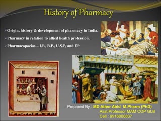 Origin, history & development of pharmacy in India.
Pharmacy in relation to allied health profession.
Pharmacopoeias – I.P., B.P., U.S.P, and EP
Prepared By : MD Ather Abid M.Pharm (PhD)
Asst.Professor MAM COP GLB
Cell : 9916006837
 