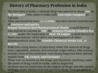 History of Pharmacy Profession in India
• The first time in India, a chemist shop was opened in about 1811 by
Mr. Bathgate, who came to India with East India Company in
Calcutta.
• After one hundred years (i.e. in 1910), this firm started manufacture
of tinctures and spirits.
• Bengal Chemical and Pharmaceutical Works, a small factory
was started in Calcutta in 1901, by Acharya Prafulla Chandra Ray.
• In 1903, under the leadership of Prof. TK Gajjar, a small factory at
Parel was started, which led to the development of other
pharmaceutical units, the Alembic Chemical Works Ltd., at
Baroda.
• India has a long history of pharmacy when the sources of drugs
were vegetables, animals and minerals origin before 19th century.
• Initially most of the medicines were being imported from abroad
mainly from UK, France, and Germany.
• There was no control on the drugs and therefore, anything under
the name of drug could be made, sold or imported.
• As there was no restriction on the import of drugs and also quality
of drugs, many adulterated and spurious drugs have got entry in
 