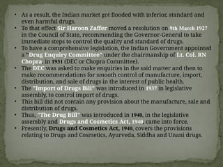 • As a result, the Indian market got flooded with inferior, standard and
even harmful drugs.
• To that effect Sir Haroon Zaffer moved a resolution on 9th March 1927
in the Council of State, recommending the Governor-General to take
immediate steps to control the quality and standard of drugs.
• To have a comprehensive legislation, the Indian Government appointed
a "Drug Enquiry Committee" under the chairmanship of Lt. Col. RN
Chopra, in 1931 (DEC or Chopra Committee).
• The DEC was asked to make enquiries in the said matter and then to
make recommendations for smooth control of manufacture, import,
distribution, and sale of drugs in the interest of public health.
• The "Import of Drugs Bill" was introduced in 1937 in legislative
assembly, to control import of drugs.
• This bill did not contain any provision about the manufacture, sale and
distribution of drugs.
• Thus, "The Drug Bill" was introduced in 1940, in the legislative
assembly and Drugs and Cosmetics Act, 1940, came into force.
• Presently, Drugs and Cosmetics Act, 1940, covers the provisions
relating to Drugs and Cosmetics, Ayurveda, Siddha and Unani drugs.
 