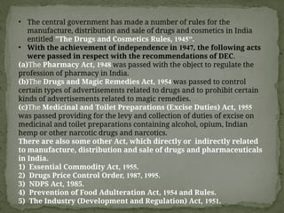 • The central government has made a number of rules for the
manufacture, distribution and sale of drugs and cosmetics in India
entitled "The Drugs and Cosmetics Rules, 1945".
• With the achievement of independence in 1947, the following acts
were passed in respect with the recommendations of DEC.
(a)The Pharmacy Act, 1948 was passed with the object to regulate the
profession of pharmacy in India.
(b)The Drugs and Magic Remedies Act, 1954 was passed to control
certain types of advertisements related to drugs and to prohibit certain
kinds of advertisements related to magic remedies.
(c)The Medicinal and Toilet Preparations (Excise Duties) Act, 1955
was passed providing for the levy and collection of duties of excise on
medicinal and toilet preparations containing alcohol, opium, Indian
hemp or other narcotic drugs and narcotics.
There are also some other Act, which directly or indirectly related
to manufacture, distribution and sale of drugs and pharmaceuticals
in India.
1) Essential Commodity Act, 1955.
2) Drugs Price Control Order, 1987, 1995.
3) NDPS Act, 1985.
4) Prevention of Food Adulteration Act, 1954 and Rules.
5) The Industry (Development and Regulation) Act, 1951.
 