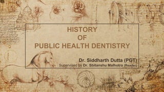 HISTORY
OF
PUBLIC HEALTH DENTISTRY
Dr. Siddharth Dutta (PGT)
Supervised by Dr. Shitanshu Malhotra (Reader)
 