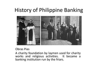 History of Philippine Banking
Obras Pias
A charity foundation by laymen used for charity
works and religious activities. It became a
banking institution run by the friars.
 