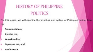 HISTORY OF PHILIPPINE
POLITICS
For this lesson, we will examine the structure and system of Philippine politics from
the
1. Pre-colonial era,
2. Spanish era,
3. American Era,
4. Japanese era, and
5. modern era.
 