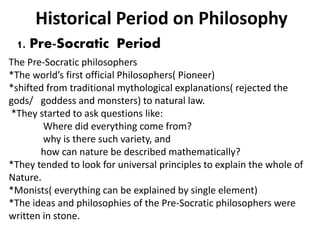 Historical Period on Philosophy
1. Pre-Socratic Period
The Pre-Socratic philosophers
*The world’s first official Philosophers( Pioneer)
*shifted from traditional mythological explanations( rejected the
gods/ goddess and monsters) to natural law.
*They started to ask questions like:
Where did everything come from?
why is there such variety, and
how can nature be described mathematically?
*They tended to look for universal principles to explain the whole of
Nature.
*Monists( everything can be explained by single element)
*The ideas and philosophies of the Pre-Socratic philosophers were
written in stone.
 