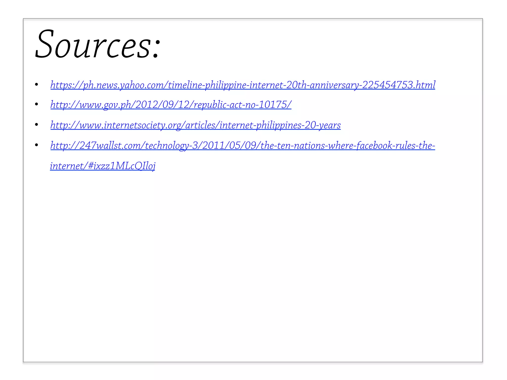 Sources: 
• https://ph.news.yahoo.com/timeline-philippine-internet-20th-anniversary-225454753.html 
• http://www.gov.ph/2012/09/12/republic-act-no-10175/ 
• http://www.internetsociety.org/articles/internet-philippines-20-years 
• http://247wallst.com/technology-3/2011/05/09/the-ten-nations-where-facebook-rules-the-internet/# 
ixzz1MLcQIloj 
