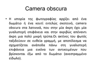 Camera obscura <ul><li>Η ιστορία της φωτογραφίας αρχίζει από ένα δωμάτιο ή ένα κουτί εντελώς σκοτεινό,  camera obscura  στ...